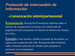 Protocolo de intercambio de 
información 
-Comunicación interdepartamental 
Restauración: Recepción/Conserjería informa sobre el 
número de ocupaciones existentes en el hotel para la 
preparación del restaurante en función al número de clientes 
previstos. 
Ejemplo: Esta semana, debido al puente de diciembre, se 
espera una ocupación más alta. Recepción debe informar 
sobre el número previsto de clientes para preparar lo 
necesario en el restaurante. 
 
