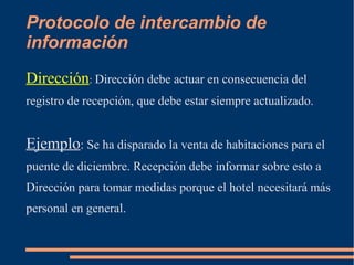Protocolo de intercambio de 
información 
Dirección: Dirección debe actuar en consecuencia del 
registro de recepción, que debe estar siempre actualizado. 
Ejemplo: Se ha disparado la venta de habitaciones para el 
puente de diciembre. Recepción debe informar sobre esto a 
Dirección para tomar medidas porque el hotel necesitará más 
personal en general. 
 