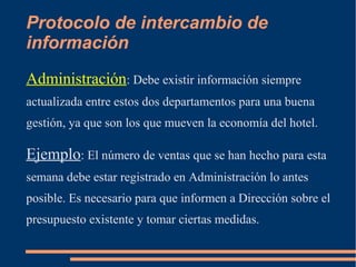 Protocolo de intercambio de 
información 
Administración: Debe existir información siempre 
actualizada entre estos dos departamentos para una buena 
gestión, ya que son los que mueven la economía del hotel. 
Ejemplo: El número de ventas que se han hecho para esta 
semana debe estar registrado en Administración lo antes 
posible. Es necesario para que informen a Dirección sobre el 
presupuesto existente y tomar ciertas medidas. 
 