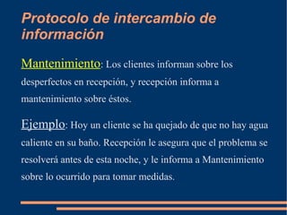 Protocolo de intercambio de 
información 
Mantenimiento: Los clientes informan sobre los 
desperfectos en recepción, y recepción informa a 
mantenimiento sobre éstos. 
Ejemplo: Hoy un cliente se ha quejado de que no hay agua 
caliente en su baño. Recepción le asegura que el problema se 
resolverá antes de esta noche, y le informa a Mantenimiento 
sobre lo ocurrido para tomar medidas. 
 