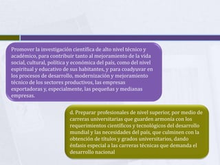Promover la investigación científica de alto nivel técnico y
académico, para contribuir tanto al mejoramiento de la vida
social, cultural, política y económica del país, como del nivel
espiritual y educativo de sus habitantes, y para coadyuvar en
los procesos de desarrollo, modernización y mejoramiento
técnico de los sectores productivos, las empresas
exportadoras y, especialmente, las pequeñas y medianas
empresas.
d. Preparar profesionales de nivel superior, por medio de
carreras universitarias que guarden armonía con los
requerimientos científicos y tecnológicos del desarrollo
mundial y las necesidades del país, que culminen con la
obtención de títulos y grados universitarios, dando
énfasis especial a las carreras técnicas que demanda el
desarrollo nacional
 