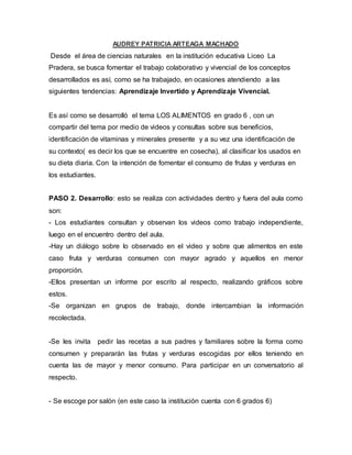 AUDREY PATRICIA ARTEAGA MACHADO
Desde el área de ciencias naturales en la institución educativa Liceo La
Pradera, se busca fomentar el trabajo colaborativo y vivencial de los conceptos
desarrollados es así, como se ha trabajado, en ocasiones atendiendo a las
siguientes tendencias: Aprendizaje Invertido y Aprendizaje Vivencial.
Es así como se desarrolló el tema LOS ALIMENTOS en grado 6 , con un
compartir del tema por medio de videos y consultas sobre sus beneficios,
identificación de vitaminas y minerales presente y a su vez una identificación de
su contexto( es decir los que se encuentre en cosecha), al clasificar los usados en
su dieta diaria. Con la intención de fomentar el consumo de frutas y verduras en
los estudiantes.
PASO 2. Desarrollo: esto se realiza con actividades dentro y fuera del aula como
son:
- Los estudiantes consultan y observan los videos como trabajo independiente,
luego en el encuentro dentro del aula.
-Hay un diálogo sobre lo observado en el video y sobre que alimentos en este
caso fruta y verduras consumen con mayor agrado y aquellos en menor
proporción.
-Ellos presentan un informe por escrito al respecto, realizando gráficos sobre
estos.
-Se organizan en grupos de trabajo, donde intercambian la información
recolectada.
-Se les invita pedir las recetas a sus padres y familiares sobre la forma como
consumen y prepararán las frutas y verduras escogidas por ellos teniendo en
cuenta las de mayor y menor consumo. Para participar en un conversatorio al
respecto.
- Se escoge por salón (en este caso la institución cuenta con 6 grados 6)
 