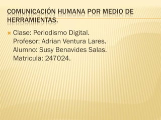 COMUNICACIÓN HUMANA POR MEDIO DE
HERRAMIENTAS.


Clase: Periodismo Digital.
Profesor: Adrian Ventura Lares.
Alumno: Susy Benavides Salas.
Matricula: 247024.

 