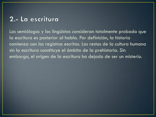 Los semiólogos y los lingüistas consideran totalmente probado que
la escritura es posterior al habla. Por definición, la historia
comienza con los registros escritos. Los restos de la cultura humana
sin la escritura constituye el ámbito de la prehistoria. Sin
embargo, el origen de la escritura ha dejado de ser un misterio.

 