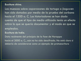 Escritura china.

Las muescas sobre caparazones de tortuga o jiaguwen
han sido datadas por medio de la prueba del carbono
hacia el 1500 a. C. Los historiadores se han dado
cuenta de que el tipo de medio utilizado tenía un efecto
sobre lo que se quería documentar y el modo en que se
empleaba.
Escritura de India.
Data realmente del principio de la fase de Harappa
hacia el 3000 a. C., aún no ha sido descifrada. No está claro si
debería de considerarse como un ejemplo de protoescritura

 