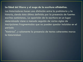 La Edad del Hierro y el auge de la escritura alfabética.
Los historiadores hacen una distinción entre la prehistoria y la
historia, siendo ésta última definida por la presencia de fuentes
escritas autóctonas.. La aparición de la escritura en un lugar
determinado viene a menudo seguido de varios siglos de
inscripciones fragmentadas que no pueden quedar incluidas en el
periodo
"histórico", y solamente la presencia de textos coherentes marca
la historicidad.

 