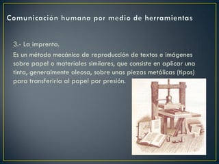 3.- La imprenta.
Es un método mecánico de reproducción de textos e imágenes
sobre papel o materiales similares, que consiste en aplicar una
tinta, generalmente oleosa, sobre unas piezas metálicas (tipos)
para transferirla al papel por presión.

 