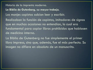 Historia de la imprenta moderna.
La Biblia de Gutenberg, su mayor trabajo.

Los monjes copistas sabían leer y escribir.
Realizaban la función de copistas, imitadores de signos
que en muchas ocasiones no entendían, lo cual era
fundamental para copiar libros prohibidos que hablasen
de medicina interna.
La Biblia de Gutenberg no fue simplemente el primer
libro impreso, sino que, además, fue el más perfecto. Su
imagen no difiere en absoluto de un manuscrito.

 