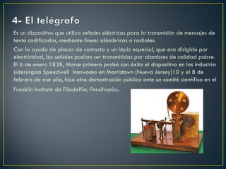 Es un dispositivo que utiliza señales eléctricas para la transmisión de mensajes de
texto codificados, mediante líneas alámbricas o radiales.
Con la ayuda de placas de contacto y un lápiz especial, que era dirigido por
electricidad, las señales podían ser transmitidas por alambres de calidad pobre.
El 6 de enero 1838, Morse primero probó con éxito el dispositivo en las industria
siderúrgica Speedwell Ironwooks en Morristown (Nueva Jersey)10 y el 8 de
febrero de ese año, hizo otra demostración pública ante un comité científico en el
Franklin Institute de Filadelfia, Pensilvania.

 