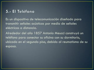 Es un dispositivo de telecomunicación diseñado para
transmitir señales acústicas por medio de señales
eléctricas a distancia.
Alrededor del año 1857 Antonio Meucci construyó un
teléfono para conectar su oficina con su dormitorio,
ubicado en el segundo piso, debido al reumatismo de su
esposa.

 