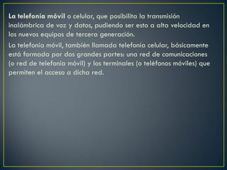 La telefonía móvil o celular, que posibilita la transmisión
inalámbrica de voz y datos, pudiendo ser esto a alta velocidad en
los nuevos equipos de tercera generación.
La telefonía móvil, también llamada telefonía celular, básicamente
está formada por dos grandes partes: una red de comunicaciones
(o red de telefonía móvil) y los terminales (o teléfonos móviles) que
permiten el acceso a dicha red.

 