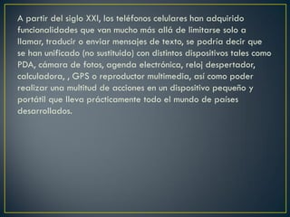 A partir del siglo XXI, los teléfonos celulares han adquirido
funcionalidades que van mucho más allá de limitarse solo a
llamar, traducir o enviar mensajes de texto, se podría decir que
se han unificado (no sustituido) con distintos dispositivos tales como
PDA, cámara de fotos, agenda electrónica, reloj despertador,
calculadora, , GPS o reproductor multimedia, así como poder
realizar una multitud de acciones en un dispositivo pequeño y
portátil que lleva prácticamente todo el mundo de países
desarrollados.

 