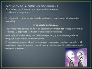 El habla es la conversación, una de las formas de expresar el idioma (la
fonación).
El concepto de lenguaje
Las condiciones básicas de la vida social son comprender (apropiarse de la
realidad) y expresar (es hacer eficaz nuestra voluntad).
No existe tribu ni pueblo, por primitivo que sea, que no disponga de un
lenguaje como medio de comunicación.
El lenguaje es una actividad humana que nace con el hombre, que sólo a él
pertenece y que le permite comunicarse y relacionarse al poder comprender y
expresar mensajes.

 