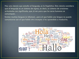 Hay una ciencia que estudia al lenguaje, es la lingüística. Esta ciencia considera
que el lenguaje es un sistema de signos, es decir, un sistema de oraciones
articuladas con significado, que sirven para que los seres humanos se
comuniquen.
Existen muchas lenguas (o idiomas) , pero el que habla una lengua no puede
comunicarse con el que habla otra excepto si ha aprendido a traducirla.

 