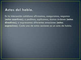 En la interacción cotidiana afirmamos, aseguramos, negamos
(actos asertivos); o pedimos, suplicamos, damos órdenes (actos
directivos); o expresamos diferentes emociones (actos
expresivos). Cada una de estas acciones es un acto de habla.

 