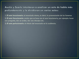 1) El acto locucionario: el enunciado mismo, es decir, la pronunciación de los fonemas
2) El acto ilocucionario: acción que se hace con el acto locucionario, por ejemplo: hacer
una pregunta, dar un orden, dar una disculpa etc.
3) El acto perlucionario: el efecto del enunciado en la audiencia.

 