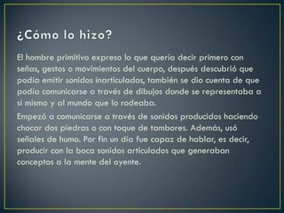 El hombre primitivo expreso lo que quería decir primero con
señas, gestos o movimientos del cuerpo, después descubrió que
podía emitir sonidos inarticulados, también se dio cuenta de que
podía comunicarse a través de dibujos donde se representaba a
sí mismo y al mundo que lo rodeaba.
Empezó a comunicarse a través de sonidos producidos haciendo
chocar dos piedras o con toque de tambores. Además, usó
señales de humo. Por fin un día fue capaz de hablar, es decir,
producir con la boca sonidos articulados que generaban
conceptos a la mente del oyente.

 