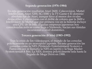 Segunda generación (1976–1984)
En esta generación resaltaron Atari 2600, Colecovision, Mattel
Intellivision, Atari 5200, SG-1000 y la TV-Game 6 El dominio
absoluto fue de Atari, aunque tuvo al menos dos rivales
destacables. Colecovision con el doble de colores que la 2600 e
Intellivision de Mattel que por primera vez en la historia incluye
una CPU de 16 bits. Algunas empresas japonesas hoy
consideradas míticas como Sega o Nintendo, hacían sus tímidas
incursiones a nivel doméstico.
Tercera generación (8 bits) (1983–1992)
Tras la crisis de los videojuegos, el mundo de las consolas
prácticamente es un monopolio japonés. En esta generación las
consolas como la NES (Nintendo Entertainment System) o
Famicom (así se llamaba la NES en Japón) y la Sega Master
System tenían 8 Bits. La NES, domina prácticamente sola hasta la
llegada de Mega Drive en 1988.
 