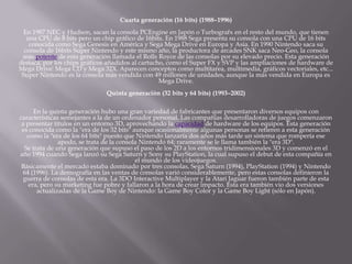 Cuarta generación (16 bits) (1988–1996)
En 1987 NEC y Hudson, sacan la consola PCEngine en Japón o Turbografx en el resto del mundo, que tienen
una CPU de 8 bits pero un chip gráfico de 16bits. En 1988 Sega presenta su consola con una CPU de 16 bits
conocida como Sega Genesis en América y Sega Mega Drive en Europa y Asia. En 1990 Nintendo saca su
consola de 16bits Super Nintendo y este mismo año, la productora de arcades SNK saca Neo-Geo, la consola
más potente de esta generación llamada el Rolls Royce de las consolas por su elevado precio. Esta generación
destaca, por los chips gráficos añadidos al cartucho, como el Super FX y SVP y las ampliaciones de hardware de
Mega Drive: Mega CD y Mega 32X. Aparecen conceptos como multitarea, multimedia, gráficos vectoriales, etc...
Super Nintendo es la consola más vendida con 49 millones de unidades, aunque la más vendida en Europa es
Mega Drive.
Quinta generación (32 bits y 64 bits) (1993–2002)
En la quinta generación hubo una gran variedad de fabricantes que presentaron diversos equipos con
características semejantes a la de un ordenador personal. Las compañías desarrolladoras de juegos comenzaron
a presentar títulos en un entorno 3D, aprovechando la capacidad de hardware de los equipos. Esta generación
es conocida como la "era de los 32 bits" aunque ocasionalmente algunas personas se refieren a esta generación
como la "era de los 64 bits" puesto que Nintendo lanzaría dos años más tarde un sistema que rompería ese
apodo, se trata de la consola Nintendo 64; raramente se le llama también la "era 3D".
Se trata de una generación que supuso el paso de los 2D a los entornos tridimensionales 3D y comenzó en el
año 1994 cuando Sega lanzó su Sega Saturn y Sony su PlayStation, la cual supuso el debut de esta compañía en
el mundo de los videojuegos.
Básicamente el mercado estaba dominado por tres consolas, Sega Saturn (1994), PlayStation (1994) y Nintendo
64 (1996). La demografía en las ventas de consolas varió considerablemente, pero estas consolas definieron la
guerra de consolas de esta era. La 3DO Interactive Multiplayer y la Atari Jaguar fueron también parte de esta
era, pero su marketing fue pobre y fallaron a la hora de crear impacto. Esta era también vio dos versiones
actualizadas de la Game Boy de Nintendo: la Game Boy Color y la Game Boy Light (sólo en Japón).
 