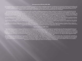 Sexta generación (128 bits) (1998–2005)
En esta generación, se produjeron equipos con similitudes a la arquitectura de un computador personal, no obstante, las consolas de sobremesa prescindieron de
los cartuchos y utilizan medios almacenamiento de gran capacidad como el DVD, GD-ROM, GOD. Lo cual hizo que los juegos fuesen más largos y visualmente
atractivos. Además, esta generación también experimenta el videojuego en línea en las consolas y la aplicación de sistemas almacenamiento internos en los
equipos como memoria flash y disco duros que son utilizados para guardar datos del videojuego.
La Dreamcast fue la primera consola de esta generación, y la última consola de videojuegos de Sega, también fue la primera en cesar su producción en esta
generación. Sega implementó un tipo especial de soporte óptico llamado GD-ROM. Estos discos fueron creados con el fin de evitar la piratería de software,
relativamente fácil en las consolas de la generación anterior, ya que coincidió con la salida al mercado de las primeras grabadoras de CD-ROM, sin embargo, este
formato fue instantáneamente violado. En 2001, se suspende la producción de este sistema, Sega se enfoca únicamente al desarrollo de software.3 Sin embargo, la
compañía continuó dando a soporte a las consolas que fueron vendidas y al formato GD-ROM, hasta el 2007. El equipo fue el primero en disponer de un módem
de 33.6 Kb, con el cual se podía acceder a Internet y jugar algunos títulos en línea como Phantasy Star Online
La PlayStation 2 de Sony continuó el mismo éxito de la PlayStation, y fue la primera videoconsola casera en incluir un reproductor de DVD, lo cual fue útil para
reproducir películas en el sistema. Al igual que su predecesor, también dispuso de un modelo pequeño que fue lanzado en el 2004. El 20 de septiembre, Sony ha
logrado vender 120 millones de consolas, lo cual, lo convierte como el sistema más vendido en esta generación.
La Nintendo GameCube fue la cuarta videoconsola de sobremesa de Nintendo, y el primer sistema de la compañía que prescinde de los cartuchos. Este sistema
utiliza un formato de disco similar al DVD, denominado "GOD" (Gamecube Optical Disc), cuyo tamaño es de 8 cm. Este sistema fue un intento de recuperar el
mercado perdido por la Nintendo 64 ante la PlayStation.
La Xbox fue la última consola que salió en esta generación y la primera de Microsoft. Se apoyó como lo hizo Sega Dreamcast en el juego online e innovó al
proporcionar a la consola un disco duro integrado; utiliza el formato DVD y da la posibilidad de guardar música desde un CD de audio a la consola utilizándolo
juegos como GTA San Andreas. Tuvo una buena aceptación, aunque una corta vida.
Séptima generación (2005–2011)
Esta generación se caracteriza por la introducción de la tecnología multinúcleo en la unidad central de procesamiento que son utilizadas principalmente en la
Xbox 360 y la PlayStation 3. También está marcada por la integración del formato de disco óptico Blu-ray, utilizado únicamente en la PlayStation 3. También
aparecen controladores inalámbricos y detección de movimiento que han "desplazado" el clásico controlador por cable. Otro aspecto importante es la distribución
de juegos vía Internet, gracias a la aparición del servicio de banda ancha a nivel mundial. Algunos de los servicios de Internet que dan soporte técnico a los juegos
multijugador es la Xbox Live de Microsoft, la PlayStation Network de Sony y la Nintendo WiFi Connection de Nintendo. Otro aspecto importante que caracteriza
esta generación a las otras, es la inclusión de chips gráficos sofisticados que ayudan a procesar imágenes reales tal es el caso del procesador digital GPU RSX-
nvidia de la PlayStation 3 y la Xenos de ATI de la Xbox 360.
Sin embargo, en esta generación ya no se cuenta con una de las compañías importantes en la fabricación de videoconsolas, Sega. Únicamente tres compañías se
disputan el mercado (Nintendo, Sony y Microsoft). A finales del año 2005, la Xbox 360 de Microsoft fue la primera en aparecer en esta generación. En noviembre
de 2006, aparecen la PlayStation 3 de Sony y la Wii de Nintendo. Respecto a las ventas, la compañía Nintendo recupera el mercado perdido en las dos últimas
generaciones, debido a la popularidad de la marca PlayStation de Sony. Gracias al nuevo enfoque de Nintendo con el cual se diseñó la Wii le ha ayudado a
posicionase en el primer lugar en la ventas de videoconsolas de sobremesa.
 