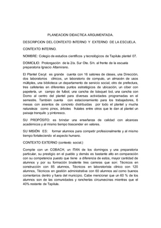 PLANEACION DIDACTICA ARGUMENTADA.
DESCRIPCION DEL CONTEXTO INTERNO Y EXTERNO DE LA ESCUELA.
CONTEXTO INTERNO.
NOMBRE: Colegio de estudios científicos y tecnológicos de Tapilula plantel 07.
DOMICILIO: Prolongación de la 2/a. Sur Ote. S/n. al frente de la escuela
preparatoria Ignacio Altamirano.
El Plantel Cecyt es grande cuenta con 16 salones de clases, una Dirección,
dos laboratorios clínicos, un laboratorio de computo, un almacén de usos
múltiples, una biblioteca un departamento de servicio social, otro de prefectura,
tres cafeterías en diferentes puntos estratégicos de ubicación, un ciber con
papelería, un campo de futbol, una cancha de básquet bol, una cancha con
Domo al centro del plantel para diversas actividades programadas en el
semestre. También cuenta con estacionamiento para los trabajadores, 6
mesas con asientos de concreto distribuidas por todo el plantel y mucha
naturaleza como pinos, árboles frutales entre otros que le dan al plantel un
paisaje tranquilo y pintoresco.
SU PROPÓSITO: es brindar una enseñanza de calidad con alcances
académicos y al mismo tiempo trascender en valores.
SU MISIÓN ES: formar alumnos para competir profesionalmente y al mismo
tiempo fortaleciendo el aspecto humano.
CONTEXTO EXTERNO (contexto social.)
Compite con un COBACH, un ITAN de los domingos y una preparatoria
particular, su prestigio en el pueblo y demás es bastante alto en comparación
con su competencia puesto que tiene a diferencia de estos, mayor cantidad de
alumnos y por su formación bivalente tres carreras que son: Técnicos en
construcción con 85 alumnos, Técnicos en laboratorista clínico con 120
alumnos, Técnicos en gestión administrativa con 60 alumnos así como buenos
comentarios dentro y fuera del municipio. Cabe mencionar que un 60 % de los
alumnos son de las comunidades y rancherías circunvecinas mientras que el
40% restante de Tapilula.
 