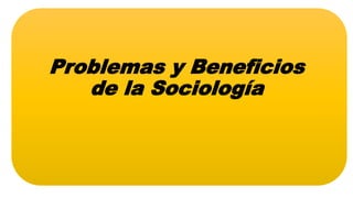 Problemas y Beneficios
de la Sociología
 
