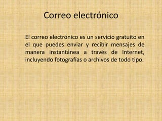 Correo electrónico
El correo electrónico es un servicio gratuito en
el que puedes enviar y recibir mensajes de
manera instantánea a través de Internet,
incluyendo fotografías o archivos de todo tipo.
 