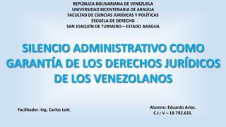 REPÚBLICA BOLIVARIANA DE VENEZUELA
UNIVERSIDAD BICENTENARIA DE ARAGUA
FACULTAD DE CIENCIAS JURÍDICAS Y POLÍTICAS
ESCUELA DE DERECHO
SAN JOAQUÍN DE TURMERO – ESTADO ARAGUA

SILENCIO ADMINISTRATIVO COMO
GARANTÍA DE LOS DERECHOS JURÍDICOS
DE LOS VENEZOLANOS
Facilitador: Ing. Carlos Lott.

Alumno: Eduardo Arias.
C.I.: V – 19.792.631.

 