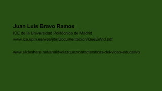Juan Luis Bravo Ramos
ICE de la Universidad Politécnica de Madrid
www.ice.upm.es/wps/jlbr/Documentacion/QueEsVid.pdf
www.slideshare.net/anaidvelazquez/caractersticas-del-video-educativo
 