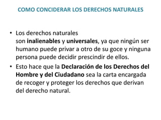 COMO CONCIDERAR LOS DERECHOS NATURALES 
• Los derechos naturales 
son inalienables y universales, ya que ningún ser 
humano puede privar a otro de su goce y ninguna 
persona puede decidir prescindir de ellos. 
• Esto hace que la Declaración de los Derechos del 
Hombre y del Ciudadano sea la carta encargada 
de recoger y proteger los derechos que derivan 
del derecho natural. 
 