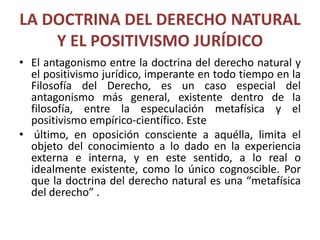 LA DOCTRINA DEL DERECHO NATURAL 
Y EL POSITIVISMO JURÍDICO 
• El antagonismo entre la doctrina del derecho natural y 
el positivismo jurídico, imperante en todo tiempo en la 
Filosofía del Derecho, es un caso especial del 
antagonismo más general, existente dentro de la 
filosofía, entre la especulación metafísica y el 
positivismo empírico-científico. Este 
• último, en oposición consciente a aquélla, limita el 
objeto del conocimiento a lo dado en la experiencia 
externa e interna, y en este sentido, a lo real o 
idealmente existente, como lo único cognoscible. Por 
que la doctrina del derecho natural es una “metafísica 
del derecho” . 
