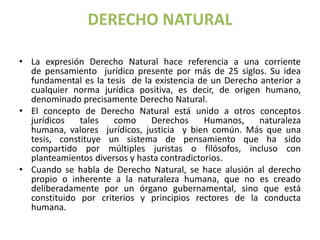 DERECHO NATURAL 
• La expresión Derecho Natural hace referencia a una corriente 
de pensamiento jurídico presente por más de 25 siglos. Su idea 
fundamental es la tesis de la existencia de un Derecho anterior a 
cualquier norma jurídica positiva, es decir, de origen humano, 
denominado precisamente Derecho Natural. 
• El concepto de Derecho Natural está unido a otros conceptos 
jurídicos tales como Derechos Humanos, naturaleza 
humana, valores jurídicos, justicia y bien común. Más que una 
tesis, constituye un sistema de pensamiento que ha sido 
compartido por múltiples juristas o filósofos, incluso con 
planteamientos diversos y hasta contradictorios. 
• Cuando se habla de Derecho Natural, se hace alusión al derecho 
propio o inherente a la naturaleza humana, que no es creado 
deliberadamente por un órgano gubernamental, sino que está 
constituido por criterios y principios rectores de la conducta 
humana. 
 