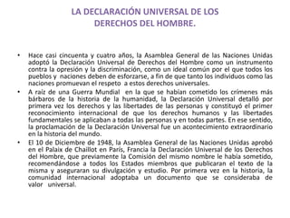 LA DECLARACIÓN UNIVERSAL DE LOS 
DERECHOS DEL HOMBRE. 
• Hace casi cincuenta y cuatro años, la Asamblea General de las Naciones Unidas 
adoptó la Declaración Universal de Derechos del Hombre como un instrumento 
contra la opresión y la discriminación, como un ideal común por el que todos los 
pueblos y naciones deben de esforzarse, a fin de que tanto los individuos como las 
naciones promuevan el respeto a estos derechos universales. 
• A raíz de una Guerra Mundial en la que se habían cometido los crímenes más 
bárbaros de la historia de la humanidad, la Declaración Universal detalló por 
primera vez los derechos y las libertades de las personas y constituyó el primer 
reconocimiento internacional de que los derechos humanos y las libertades 
fundamentales se aplicaban a todas las personas y en todas partes. En ese sentido, 
la proclamación de la Declaración Universal fue un acontecimiento extraordinario 
en la historia del mundo. 
• El 10 de Diciembre de 1948, la Asamblea General de las Naciones Unidas aprobó 
en el Palaix de Chaillot en París, Francia la Declaración Universal de los Derechos 
del Hombre, que previamente la Comisión del mismo nombre le había sometido, 
recomendándose a todos los Estados miembros que publicaran el texto de la 
misma y aseguraran su divulgación y estudio. Por primera vez en la historia, la 
comunidad internacional adoptaba un documento que se consideraba de 
valor universal. 
 