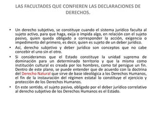 LAS FACULTADES QUE CONFIEREN LAS DECLARACIONES DE 
DERECHOS. 
• Un derecho subjetivo, se constituye cuando el sistema jurídico faculta al 
sujeto activo, para que haga, exija o impida algo, en relación con el sujeto 
pasivo, quien queda obligado a corresponder la acción, exigencia o 
impedimento del primero, es decir, quien es sujeto de un deber jurídico. 
• Así, derecho subjetivo y deber jurídico son conceptos que no cabe 
concebir el uno sin el otro. 
• Si consideramos que el Estado constituye la unidad suprema de 
dominación para un determinado territorio y que la misma como 
institución cultural es creada por los hombres, como tal persigue un fin. 
Dentro de este plano, se puede entender que de acuerdo con la doctrina 
del Derecho Natural que sirve de base ideológica a los Derechos Humanos, 
el fin de la instauración del régimen estatal lo constituye el ejercicio y 
protección de los Derechos Humanos. 
• En este sentido, el sujeto pasivo, obligado por el deber jurídico correlativo 
al derecho subjetivo de los Derechos Humanos es el Estado. 
 