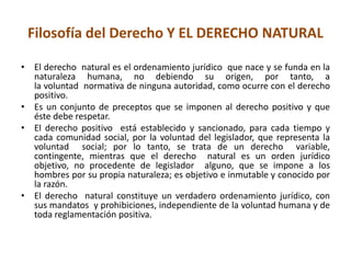 Filosofía del Derecho Y EL DERECHO NATURAL 
• El derecho natural es el ordenamiento jurídico que nace y se funda en la 
naturaleza humana, no debiendo su origen, por tanto, a 
la voluntad normativa de ninguna autoridad, como ocurre con el derecho 
positivo. 
• Es un conjunto de preceptos que se imponen al derecho positivo y que 
éste debe respetar. 
• El derecho positivo está establecido y sancionado, para cada tiempo y 
cada comunidad social, por la voluntad del legislador, que representa la 
voluntad social; por lo tanto, se trata de un derecho variable, 
contingente, mientras que el derecho natural es un orden jurídico 
objetivo, no procedente de legislador alguno, que se impone a los 
hombres por su propia naturaleza; es objetivo e inmutable y conocido por 
la razón. 
• El derecho natural constituye un verdadero ordenamiento jurídico, con 
sus mandatos y prohibiciones, independiente de la voluntad humana y de 
toda reglamentación positiva. 
 