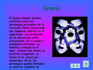 Drama El drama siempre plantea conflictos entre los personajes principales de la narración fílmica provocando una respuesta emotiva en el espectador. Los problemas de los personajes están relacionados con la pasión o problemas interiores. La temática principal es el amor. Cuando esto último es bastante exagerado, al drama se le conoce por melodrama: En él, los personajes quedan limitados al carácter simplista de buenos o malos.  