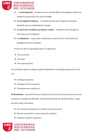  La Introspección. – ha sido muy poco utilizada dentro del paradigma cognitivista,
mediante un gran número de críticas recibidas
 La investigación Empírica. – en cambio este tipo de investigación es bastante
difundida con una multiplicidad de variantes
 La entrevista el análisis de productos verbales. – también ha sido utilizadas en
varias líneas de investigación.
 La Simulación. – viene siendo utilizada por loa teóricos de la versión fuerte del
paradigma de forma sistemática
Existen tres tipos de aprendizajes para los cognitivistas
 Por crecimiento
 Por ajuste
 Por reestructuración
Las estrategias cognitivas juegan un papel fundamental en el paradigma cognoscitivo estas
son:
 Estrategias cognitivas
 Estrategias de meta cognición
 Estratergias autor regulatorias
El Humanismo. – esta teoría favorece la democracia en la clase, las practicas que reconocen
el derecho a la palabra del alumnado. Su principal exponente fue Abraham Maslow, rasgos
que debe tomar el humanista:
 Ser un maestro interesado en el alumno como persona total
 Procurar estar abierto a nuevas formas de enseñanza
 Fomentar el espíritu cooperativo
 