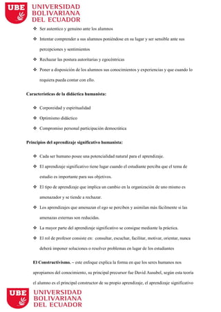  Ser autentico y genuino ante los alumnos
 Intentar comprender a sus alumnos poniéndose en su lugar y ser sensible ante sus
percepciones y sentimientos
 Rechazar las postura autoritarias y egocéntricas
 Poner a disposición de los alumnos sus conocimientos y experiencias y que cuando lo
requiera pueda contar con ello.
Características de la didáctica humanista:
 Corporeidad y espiritualidad
 Optimismo didáctico
 Compromiso personal participación democrática
Principios del aprendizaje significativo humanista:
 Cada ser humano posee una potencialidad natural para el aprendizaje.
 El aprendizaje significativo tiene lugar cuando el estudiante perciba que el tema de
estudio es importante para sus objetivos.
 El tipo de aprendizaje que implica un cambio en la organización de uno mismo es
amenazador y se tiende a rechazar.
 Los aprendizajes que amenazan el ego se perciben y asimilan más fácilmente si las
amenazas externas son reducidas.
 La mayor parte del aprendizaje significativo se consigue mediante la práctica.
 El rol de profesor consiste en: consultar, escuchar, facilitar, motivar, orientar, nunca
deberá imponer soluciones o resolver problemas en lugar de los estudiantes
El Constructivismo. – este enfoque explica la forma en que los seres humanos nos
apropiamos del conocimiento, su principal precursor fue David Ausubel, según esta teoría
el alumno es el principal constructor de su propio aprendizaje, el aprendizaje significativo
 