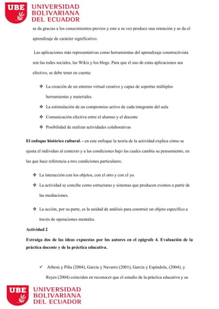 se da gracias a los conocimientos previos y este a su vez produce una retención y se da el
aprendizaje de carácter significativo.
Las aplicaciones más representativas como herramientas del aprendizaje constructivista
son las redes sociales, las Wikis y los blogs. Para que el uso de estas aplicaciones sea
efectivo, se debe tener en cuenta:
 La creación de un entorno virtual creativo y capaz de soportar múltiples
herramientas y materiales.
 La estimulación de un compromiso activo de cada integrante del aula
 Comunicación efectiva entre el alumno y el docente
 Posibilidad de realizar actividades colaborativas
El enfoque histórico cultural. - en este enfoque la teoría de la actividad explica cómo se
ajusta el individuo al contexto y a las condiciones bajo las cuales cambia su pensamiento, en
las que hace referencia a tres condiciones particulares:
 La interacción con los objetos, con el otro y con el yo.
 La actividad se concibe como estructuras y sistemas que producen eventos a partir de
las mediaciones.
 La acción, por su parte, es la unidad de análisis para construir un objeto específico a
través de operaciones mentales.
Actividad 2
Extraiga dos de las ideas expuestas por los autores en el epígrafe 4. Evaluación de la
práctica docente y de la práctica educativa.
 Arbesú y Piña (2004), García y Navarro (2001), García y Espíndola, (2004), y
Reyes (2004) coinciden en reconocer que el estudio de la práctica educativa y su
 