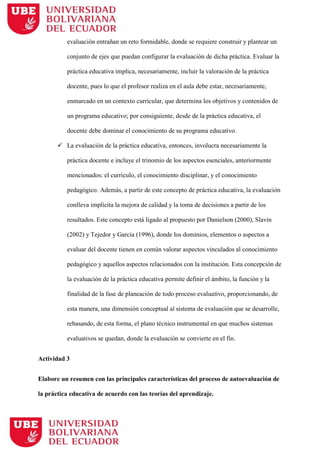 evaluación entrañan un reto formidable, donde se requiere construir y plantear un
conjunto de ejes que puedan configurar la evaluación de dicha práctica. Evaluar la
práctica educativa implica, necesariamente, incluir la valoración de la práctica
docente, pues lo que el profesor realiza en el aula debe estar, necesariamente,
enmarcado en un contexto curricular, que determina los objetivos y contenidos de
un programa educativo; por consiguiente, desde de la práctica educativa, el
docente debe dominar el conocimiento de su programa educativo.
 La evaluación de la práctica educativa, entonces, involucra necesariamente la
práctica docente e incluye el trinomio de los aspectos esenciales, anteriormente
mencionados: el currículo, el conocimiento disciplinar, y el conocimiento
pedagógico. Además, a partir de este concepto de práctica educativa, la evaluación
conlleva implícita la mejora de calidad y la toma de decisiones a partir de los
resultados. Este concepto está ligado al propuesto por Danielson (2000), Slavin
(2002) y Tejedor y García (1996), donde los dominios, elementos o aspectos a
evaluar del docente tienen en común valorar aspectos vinculados al conocimiento
pedagógico y aquellos aspectos relacionados con la institución. Esta concepción de
la evaluación de la práctica educativa permite definir el ámbito, la función y la
finalidad de la fase de planeación de todo proceso evaluativo, proporcionando, de
esta manera, una dimensión conceptual al sistema de evaluación que se desarrolle,
rebasando, de esta forma, el plano técnico instrumental en que muchos sistemas
evaluativos se quedan, donde la evaluación se convierte en el fin.
Actividad 3
Elabore un resumen con las principales características del proceso de autoevaluación de
la práctica educativa de acuerdo con las teorías del aprendizaje.
 