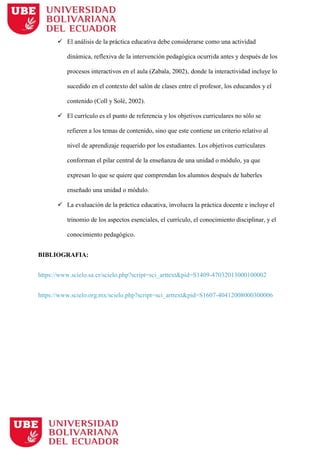 El análisis de la práctica educativa debe considerarse como una actividad
dinámica, reflexiva de la intervención pedagógica ocurrida antes y después de los
procesos interactivos en el aula (Zabala, 2002), donde la interactividad incluye lo
sucedido en el contexto del salón de clases entre el profesor, los educandos y el
contenido (Coll y Solé, 2002).
 El currículo es el punto de referencia y los objetivos curriculares no sólo se
refieren a los temas de contenido, sino que este contiene un criterio relativo al
nivel de aprendizaje requerido por los estudiantes. Los objetivos curriculares
conforman el pilar central de la enseñanza de una unidad o módulo, ya que
expresan lo que se quiere que comprendan los alumnos después de haberles
enseñado una unidad o módulo.
 La evaluación de la práctica educativa, involucra la práctica docente e incluye el
trinomio de los aspectos esenciales, el currículo, el conocimiento disciplinar, y el
conocimiento pedagógico.
BIBLIOGRAFIA:
https://www.scielo.sa.cr/scielo.php?script=sci_arttext&pid=S1409-47032013000100002
https://www.scielo.org.mx/scielo.php?script=sci_arttext&pid=S1607-40412008000300006
 