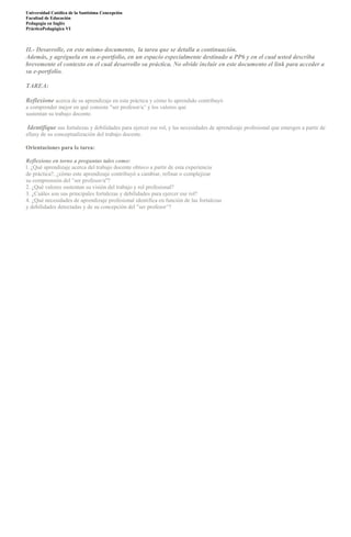 Universidad Católica de la Santísima Concepción
Facultad de Educación
Pedagogía en Inglès
PrácticaPedagógica VI

II.- Desarrolle, en este mismo documento, la tarea que se detalla a continuación.
Además, y agréguela en su e-portfolio, en un espacio especialmente destinado a PP6 y en el cual usted describa
brevemente el contexto en el cual desarrollo su práctica. No olvide incluir en este documento el link para acceder a
su e-portfolio.
TAREA:
Reflexione acerca de su aprendizaje en esta práctica y cómo lo aprendido contribuyó
a comprender mejor en qué consiste "ser profesor/a" y los valores que
sustentan su trabajo docente.

Identifique sus fortalezas y debilidades para ejercer ese rol, y las necesidades de aprendizaje profesional que emergen a partir de
ellasy de su conceptualización del trabajo docente.
Orientaciones para la tarea:
Reflexione en torno a preguntas tales como:
l. ¿Qué aprendizaje acerca del trabajo docente obtuvo a partir de esta experiencia
de práctica?, ¿cómo este aprendizaje contribuyó a cambiar, refinar o complejizar
su comprensión del "ser profesor/a''?
2. ¿Qué valores sustentan su visión del trabajo y rol profesional?
3. ¿Cuáles son sus principales fortalezas y debilidades para ejercer ese rol?
4. ¿Qué necesidades de aprendizaje profesional identifica en función de las fortalezas
y debilidades detectadas y de su concepción del "ser profesor"?

 