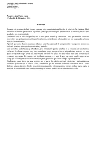 Universidad Católica de la Santísima Concepción
Facultad de Educación
Pedagogía en Inglès
PrácticaPedagógica VI

Nombre: Ana Maria Luna
Fecha: 06 de Diciembre 2013

Reflexión
Durante este semestre trabajé con un curso de bajo conocimiento del inglés, al principio fue bastante difícil
encontrar la manera apropiada de ayudarlos, pero apliqué estrategias aprendidas en el curso de práctica para
ayudarlos con su aprendizaje.
Comprendí que la labor del profesor no es solo pasar materia y contenidos , sino que también crear una
conexión y una grata comunicación con los alumnos, así podremos saber cuáles son sus necesidades y lo que
más les cuesta aprender.
Aprendí que como buenos docentes debemos tener la capacidad de comprensión y aunque un alumno no
entienda ayudarlo hasta que logre entender y aprender.
Con respecto a las fortalezas y debilidades, creo firmemente que mi fortaleza es la cercanía con los alumnos,
en la sala de clases tengo un muy buen manejo de grupo, aunque el curso asignado este semestre era muy
poco disciplinado logré crear una muy buena relación con ellos, fue muy fácil crear una comunicación
cercana y respetuosa. En cuanto a mi debilidad creo que es el tono de voz, me cuesta mucho proyectar mi
voz y que todos logren escuchar sin tener que gritar, pero creo que con el tiempo lograré aprender.
Finalmente, puedo decir que este semestre en el curso de práctica aprendí estrategias y actividades que
realmente pude usar en la sala de clases, actividades que los alumnos realmente disfrutaron hacer ; como
diálogos y juego de roles. Sin los conocimientos adquiridos este semestre no hubiera podido lograr captar la
atención de mis alumnos en el establecimiento y no hubiera podido crecer como futuro docente.

 