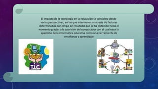 El impacto de la tecnología en la educación se considera desde
varias perspectivas, en las que intervienen una serie de factores
determinados por el tipo de resultado que se ha obtenido hasta el
momento gracias a la aparición del computador con el cual nace la
aparición de la informática educativa como una herramienta de
enseñanza y aprendizaje
 