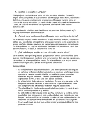 1. ¿Cuál es el concepto de Lenguaje?
El lenguaje es un vocablo que se ha utilizado en varios sentidos. En sentido
amplio e incluso figurado, lo que hablamos es el lenguaje de las flores, las señales
de tráfico, etc., pero principalmente entendemos el lenguaje humano como el
conjunto de signos articulados por medio de los cuales se comunican las personas
; o sea, un conjunto sistemático de signos que permiten un cierto tipo de
comunicación.
No importa cuán primitivas sean las tribus o las personas, todos poseen algún
lenguaje como medio de comunicación.
2. ¿Por qué no se puede considerar al lenguaje como un sistema de signos?
En un sentido amplio e incluso metafórico, ya sea hablando de flores, señales de
tráfico, etc., se entiende principalmente el lenguaje humano como un conjunto de
signos o señales claras a través de las cuales las personas pueden comunicarse.
En otras palabras, un conjunto sistemático de signos que permiten un cierto tipo
de comunicación, es decir, si se considera como tal.
3. ¿Qué es la Lengua y cuáles son sus principales características?
Es un sistema de signos lingüísticos que presentan formas convencionales para
que sus miembros puedan mantener una comunicación. Son algunas expresiones,
hace referencia a la capacidad de hablar. En otras palabras, una lengua es una
comunicación organizada, que es usado por una comunidad.
Características
 El comportamiento social comunicativo. Uno de los propósitos de lenguaje
es participar en la sociedad comunicándose a través de una lengua verbal,
como en el caso de español o inglés, o a través de gestos, como las
diferentes lenguas de señas. Es decir que la lengua nos permite
expresarnos a otros, y a su vez, ellos se nos expresan.
 La arbitrariedad de los símbolos lingüísticos. Aunque algunas señas en la
lengua de señas se basan en la pantomima de lo que representan, otras
son completamente arbitrarias y no tienen ninguna base directa.
 Tiene la utilización de elementos paralingüísticos (gestos, tonos de la voz).
Utiliza un canal para textual y auditivo.
 La sistematicidad del lenguaje dicta que hay estructuras y combinaciones
aceptadas, o no aceptadas, y esto es algo intuitivo para hablantes de esa
lengua. La sistematicidad se presenta, por ejemplo, con reglas del orden de
oraciones y la concordancia nominal entre los sustantivos y sus adjetivos.
 Es un canal visual, es decir que ambos (emisor y receptor) utilizan la vista
para comunicarse.
 