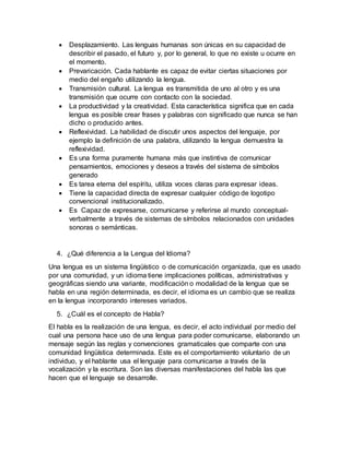  Desplazamiento. Las lenguas humanas son únicas en su capacidad de
describir el pasado, el futuro y, por lo general, lo que no existe u ocurre en
el momento.
 Prevaricación. Cada hablante es capaz de evitar ciertas situaciones por
medio del engaño utilizando la lengua.
 Transmisión cultural. La lengua es transmitida de uno al otro y es una
transmisión que ocurre con contacto con la sociedad.
 La productividad y la creatividad. Esta característica significa que en cada
lengua es posible crear frases y palabras con significado que nunca se han
dicho o producido antes.
 Reflexividad. La habilidad de discutir unos aspectos del lenguaje, por
ejemplo la definición de una palabra, utilizando la lengua demuestra la
reflexividad.
 Es una forma puramente humana más que instintiva de comunicar
pensamientos, emociones y deseos a través del sistema de símbolos
generado
 Es tarea eterna del espíritu, utiliza voces claras para expresar ideas.
 Tiene la capacidad directa de expresar cualquier código de logotipo
convencional institucionalizado.
 Es Capaz de expresarse, comunicarse y referirse al mundo conceptual-
verbalmente a través de sistemas de símbolos relacionados con unidades
sonoras o semánticas.
4. ¿Qué diferencia a la Lengua del Idioma?
Una lengua es un sistema lingüístico o de comunicación organizada, que es usado
por una comunidad, y un idioma tiene implicaciones políticas, administrativas y
geográficas siendo una variante, modificación o modalidad de la lengua que se
habla en una región determinada, es decir, el idioma es un cambio que se realiza
en la lengua incorporando intereses variados.
5. ¿Cuál es el concepto de Habla?
El habla es la realización de una lengua, es decir, el acto individual por medio del
cual una persona hace uso de una lengua para poder comunicarse, elaborando un
mensaje según las reglas y convenciones gramaticales que comparte con una
comunidad lingüística determinada. Este es el comportamiento voluntario de un
individuo, y el hablante usa el lenguaje para comunicarse a través de la
vocalización y la escritura. Son las diversas manifestaciones del habla las que
hacen que el lenguaje se desarrolle.
 