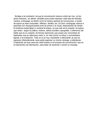 Se llega a la conclusión de que la comunicación abarca a todo ser vivo, en los
seres humanos, se utilizan variables para poder expresar cada idea de distintas
manera, el lenguaje se define como la manera general de comunicarse, a través
de signos ya sean corporales, olfativos, táctiles, etc. Es decir, el lenguaje abarca a
personas con discapacidades como la sonora o la visual, dependiendo de dónde
te localices puede llegar a cambiar la lengua, ya que esta es el conjunto de signos
que varían, según la política, historia, clases sociales o geografía, a diferencia del
habla que es un conjunto de formas expresivas que posee una comunidad de
habitantes que se relacionan entre sí, es más común en tribus y comunidades
lejanas a la civilización. Todo en si es muy importante e interesante ya que se
expresan diferentemente para poder expresar un mismo mensaje y entenderse.
Finalizando así que cada una está incluida en el proceso de comunicación que es
el intercambio de información, para tratar de transmitir o recibir un mensaje.
 