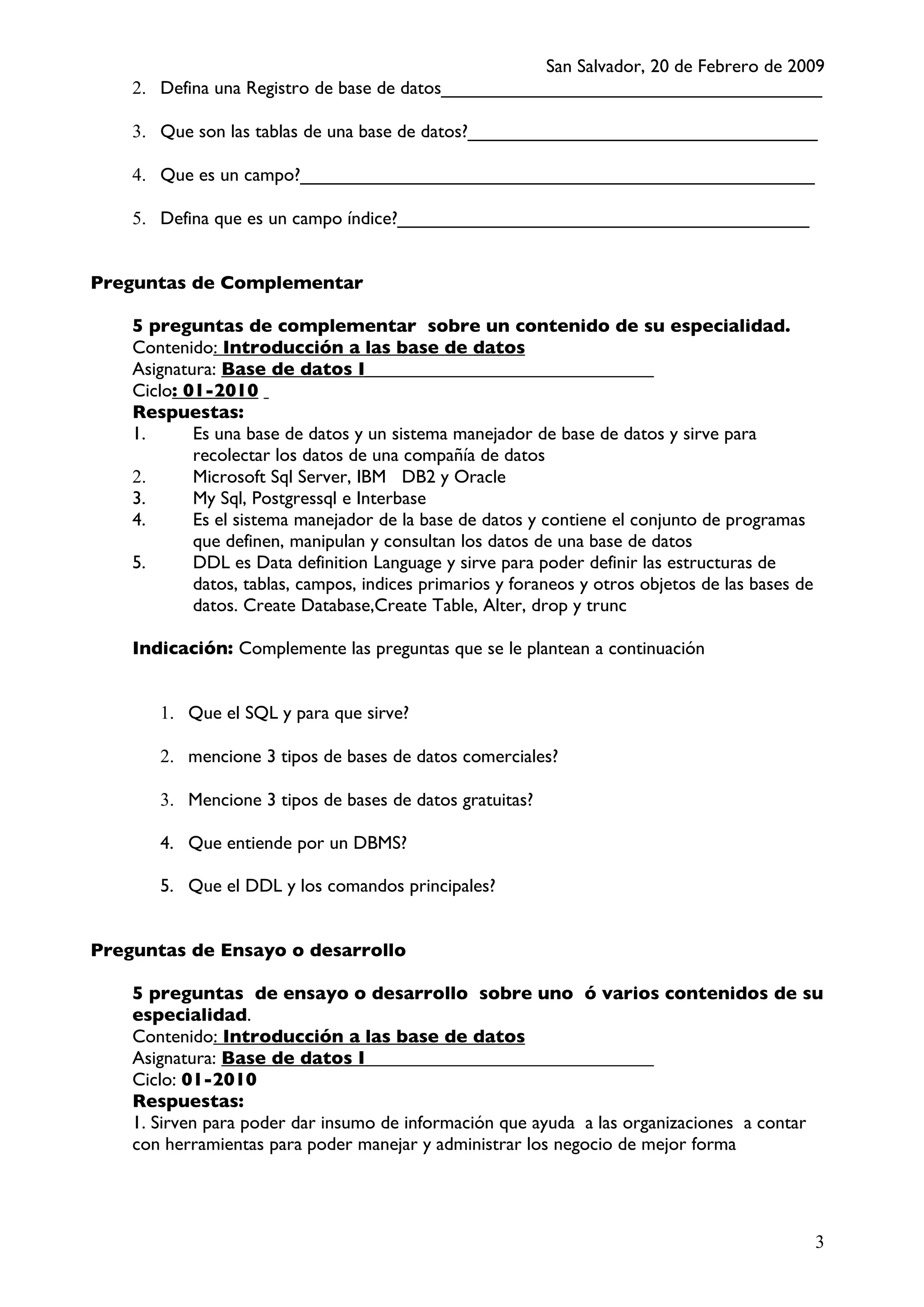 San Salvador, 20 de Febrero de 2009
    2. Defina una Registro de base de datos_____________________________________

    3. Que son las tablas de una base de datos?__________________________________

    4. Que es un campo?__________________________________________________

    5. Defina que es un campo índice?________________________________________


Preguntas de Complementar

    5 preguntas de complementar sobre un contenido de su especialidad.
    Contenido: Introducción a las base de datos
    Asignatura: Base de datos I_______________________________
    Ciclo: 01-2010
    Respuestas:
    1.      Es una base de datos y un sistema manejador de base de datos y sirve para
            recolectar los datos de una compañía de datos
    2.      Microsoft Sql Server, IBM DB2 y Oracle
    3.      My Sql, Postgressql e Interbase
    4.      Es el sistema manejador de la base de datos y contiene el conjunto de programas
            que definen, manipulan y consultan los datos de una base de datos
    5.      DDL es Data definition Language y sirve para poder definir las estructuras de
            datos, tablas, campos, indices primarios y foraneos y otros objetos de las bases de
            datos. Create Database,Create Table, Alter, drop y trunc

    Indicación: Complemente las preguntas que se le plantean a continuación


       1. Que el SQL y para que sirve?

       2. mencione 3 tipos de bases de datos comerciales?

       3. Mencione 3 tipos de bases de datos gratuitas?

       4. Que entiende por un DBMS?

       5. Que el DDL y los comandos principales?


Preguntas de Ensayo o desarrollo

    5 preguntas de ensayo o desarrollo sobre uno ó varios contenidos de su
    especialidad.
    Contenido: Introducción a las base de datos
    Asignatura: Base de datos I_______________________________
    Ciclo: 01-2010
    Respuestas:
    1. Sirven para poder dar insumo de información que ayuda a las organizaciones a contar
    con herramientas para poder manejar y administrar los negocio de mejor forma




                                                                                                  3
 