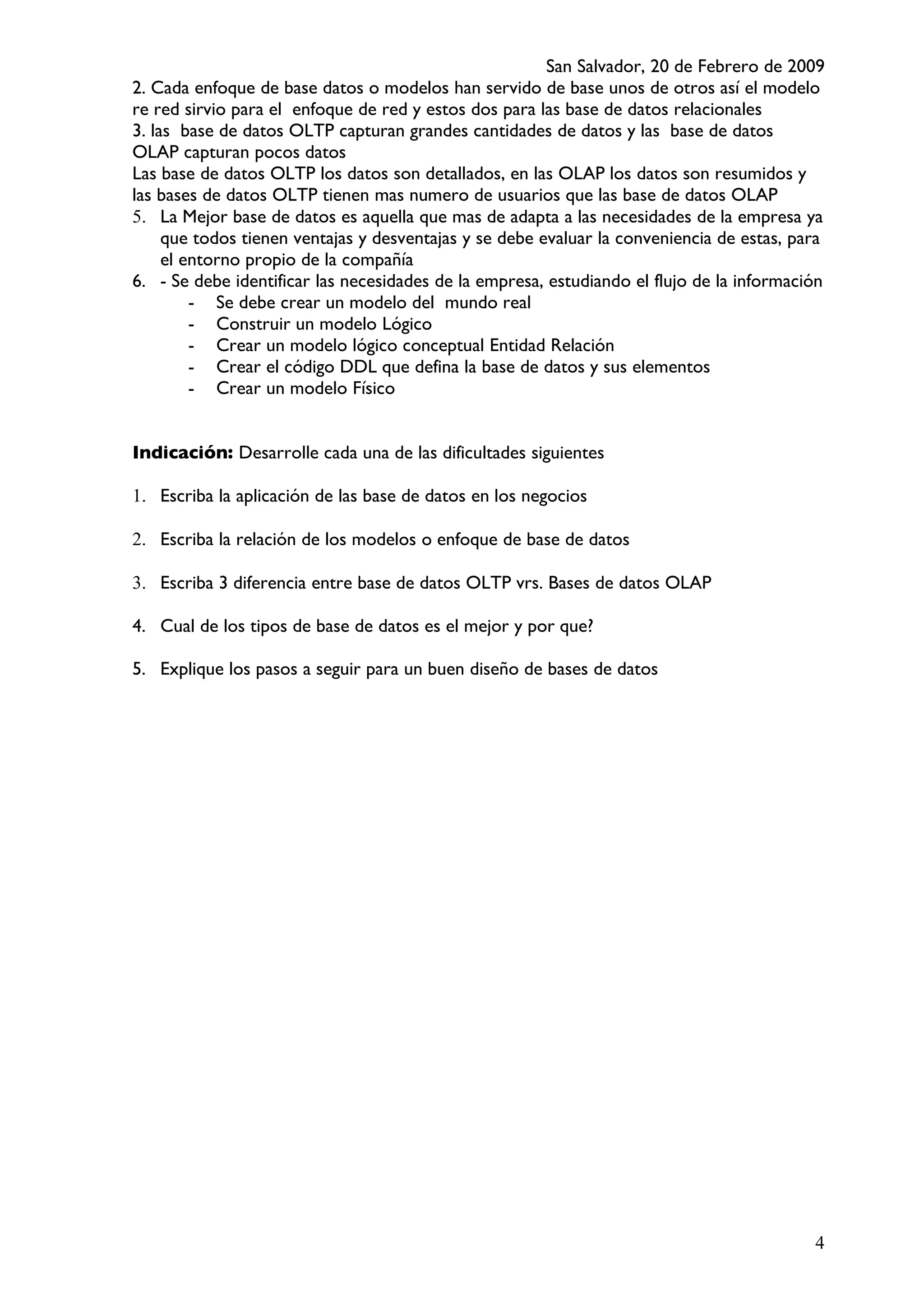 San Salvador, 20 de Febrero de 2009
2. Cada enfoque de base datos o modelos han servido de base unos de otros así el modelo
re red sirvio para el enfoque de red y estos dos para las base de datos relacionales
3. las base de datos OLTP capturan grandes cantidades de datos y las base de datos
OLAP capturan pocos datos
Las base de datos OLTP los datos son detallados, en las OLAP los datos son resumidos y
las bases de datos OLTP tienen mas numero de usuarios que las base de datos OLAP
5. La Mejor base de datos es aquella que mas de adapta a las necesidades de la empresa ya
     que todos tienen ventajas y desventajas y se debe evaluar la conveniencia de estas, para
     el entorno propio de la compañía
6. - Se debe identificar las necesidades de la empresa, estudiando el flujo de la información
         - Se debe crear un modelo del mundo real
         - Construir un modelo Lógico
         - Crear un modelo lógico conceptual Entidad Relación
         - Crear el código DDL que defina la base de datos y sus elementos
         - Crear un modelo Físico


Indicación: Desarrolle cada una de las dificultades siguientes

1. Escriba la aplicación de las base de datos en los negocios

2. Escriba la relación de los modelos o enfoque de base de datos

3. Escriba 3 diferencia entre base de datos OLTP vrs. Bases de datos OLAP

4. Cual de los tipos de base de datos es el mejor y por que?

5. Explique los pasos a seguir para un buen diseño de bases de datos




                                                                                           4
 
