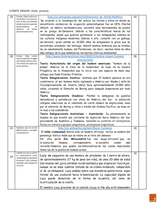 7
II PARTE.ENSAYO. (Vale puntos)
19 Ensayo. Diga cuáles son
las fechas y los sitios en
que se han encontrado
evidencias de ocupación
paleoindígena en
América. 10 líneas
aproximadamente.
http://es.wikipedia.org/wiki/Poblamiento_de_Am%C3%A9rica
De acuerdo a la investigación del enlace las fechas y sitios en donde se
encontraron evidencias de ocupación paleoindígenas fue en 1876, Charles
Abbott, un médico norteamericano, encontró unas herramientas de piedra
en su granja de Delaware. Debido a las características toscas de los
instrumentos, pensó que podrían pertenecer a los antepasados remotos de
las culturas indígenas modernas. Debido a ello, consultó con un geólogo
de Harvard, quien estimó en 10.000 años de antigüedad la grava que se
encontraba alrededor del hallazgo. Abbott sostuvo entonces que se trataba
de un asentamiento humano del Pleistoceno, es decir, muchos miles de años
más antiguo de lo que establecían las teorías bíblicas dominantes.
10
20 Ensayo. Diga cuáles
teorías explican el origen
del Hombre Americano.
Tres líneas de cada una
de las teorías.
http://www.historiacultural.com/2010/11/teorias-origen-hombre-
america.html
Teoria Autoctonista del origen del hombre americano: “hombre de la
pampa” America es la Cuna de la humanidad, se baso en su Cuadro
Filogénico de la Humanidad que la inicia con una especie de mono muy
antiguo que llamó Prosimio Primitiva.
Teoría Inmigracionista Asiatica: sostiene que El hombre aparece en era
cuaternaria, el ser humano había ingresado a América por Alaska ( valle de
Yucon)proveniente de Siberia (Asia) hace aproximadamente 10.000 años
atrás, cruzando el Estrecho de Bering para después dispersarse por toda
América.
Teoría Inmigracionista Oceánica: Planteó la semejanza de pueblos
melanésicos y polinésicos con otros de América del Sur. la población
indígena americana es el resultado de cierto número de migraciones, unas
por el estrecho de Bering y otras a través del Océano Pacífico, se basa en
la raza y las costumbres.
Teoria Inmigracionista Australiana – Australoide: Su planteamiento se
basaba en que existió una corriente de migración hacia América del Sur
procedente de Australia y Tasmania, basando su sustento en semejanzas
físicas en cráneos y grupos sanguíneos, semejanzas lingüísticas.
20
21 Explique que es la Eva
Mitocondrial y el Adán
Cromosómico.
http://es.wikipedia.org/wiki/Razas_humanas
El Adán cromosomal habría sido un hombre africano recibe su nombre del
personaje bíblico Adán que se relata en el libro del Génesis.
Por otra parte Eva Mitocondrial fue una mujer africana1
que, en
la evolución humana, correspondería al ancestro común más
reciente femenino que poseía las mitocondrias de las cuales descienden
todas las de la población humana actual.
10
23
¿Quién es Lucy y cuál es
su importancia para
comprenderla evolución
humana? (10) Coloque
también una imagen de
Lucy.(5)
Lucy es esqueleto de una hembra de alrededor de 1 metro de altura,
de aproximadamente 27 kg de peso (en vida), de unos 20 años de edad
(las muelas del juicio estaban recién salidas) y que al parecer tuvo hijos,
aunque no se sabe cuántos. Dotada de un cráneo minúsculo, comparable
al de un chimpancé, Lucy andaba sobre sus miembros posteriores, signo
formal de una evolución hacia la hominización. La capacidad bípeda de
Lucy puede deducirse de la forma de su pelvis, así como de
la articulación de la rodilla.
El nombre Lucy proviene de la canción «Lucy in the sky with diamonds»
10
 